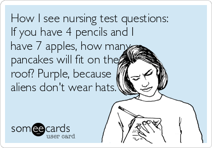 How I see nursing test questions: 
If you have 4 pencils and I
have 7 apples, how many
pancakes will fit on the
roof? Purple, because
aliens don't wear hats.