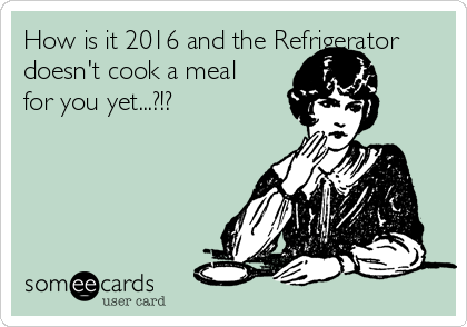 How is it 2016 and the Refrigerator
doesn't cook a meal
for you yet...?!?