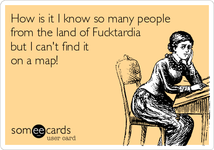 How is it I know so many people
from the land of Fucktardia
but I can't find it
on a map!