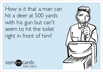 How is it that a man can
hit a deer at 500 yards
with his gun but can't
seem to hit the toilet
right in front of him?