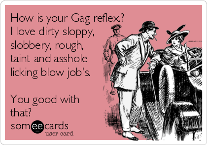 How is your Gag reflex.?
I love dirty sloppy,
slobbery, rough,
taint and asshole
licking blow job's.

You good with
that? 