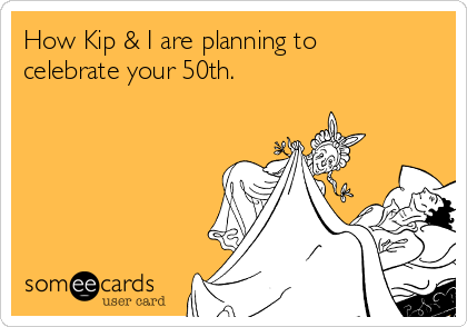 How Kip & I are planning to
celebrate your 50th.