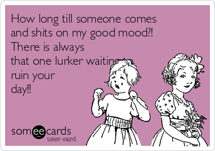 How long till someone comes
and shits on my good mood?!
There is always
that one lurker waiting to
ruin your
day!!