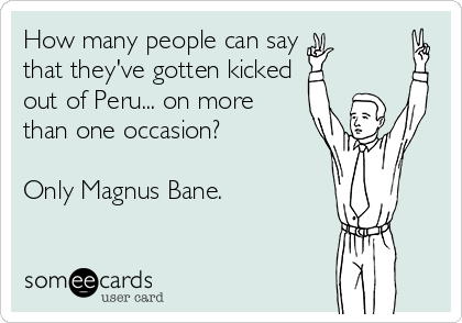 How many people can say
that they've gotten kicked 
out of Peru... on more
than one occasion?

Only Magnus Bane.