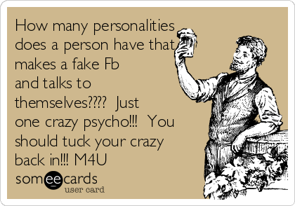How many personalities
does a person have that
makes a fake Fb
and talks to
themselves????  Just
one crazy psycho!!!  You
should tuck your crazy
back in!!! M4U 