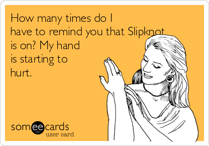 How many times do I
have to remind you that Slipknot
is on? My hand
is starting to
hurt.