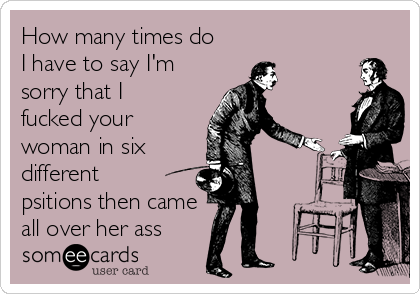 How Many Times Do I Have To Say I M Sorry That I Fucked Your Woman In Six Different Psitions Then Came All Over Her Ass Apology Ecard