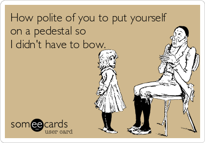 How polite of you to put yourself
on a pedestal so
I didn't have to bow.