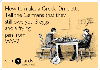 How to make a Greek Omelette-
Tell the Germans that they
still owe you 3 eggs
and a frying
pan from
WW2