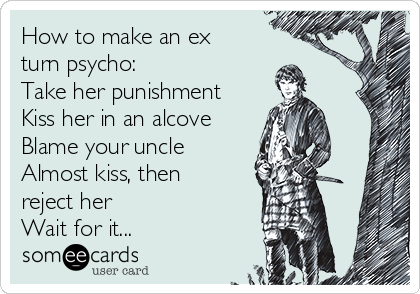 How to make an ex
turn psycho:
Take her punishment
Kiss her in an alcove
Blame your uncle
Almost kiss, then
reject her 
Wait for it...