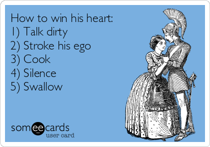 How to win his heart:
1) Talk dirty
2) Stroke his ego
3) Cook
4) Silence
5) Swallow