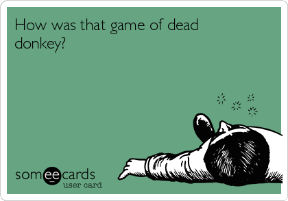 How was that game of dead
donkey?