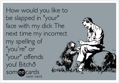 How would you like to
be slapped in "your"
face with my dick The
next time my incorrect 
my spelling of
"you're" or
"your" offends
you! Bitch