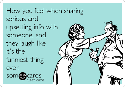 How you feel when sharing
serious and
upsetting info with
someone, and
they laugh like
it's the
funniest thing
ever.