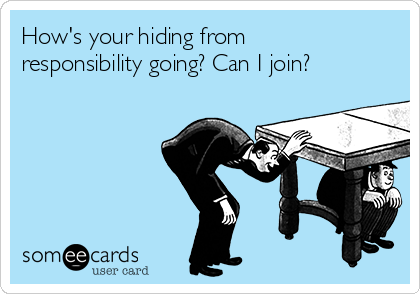 How's your hiding from
responsibility going? Can I join?