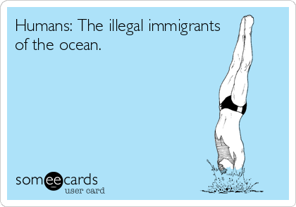 Humans: The illegal immigrants
of the ocean. 