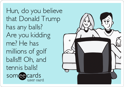 Hun, do you believe
that Donald Trump
has any balls?
Are you kidding
me? He has
millions of golf
balls!!! Oh, and
tennis balls!