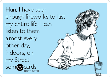 Hun, I have seen
enough fireworks to last
my entire life. I can
listen to them
almost every
other day,
indoors, on
my Street.