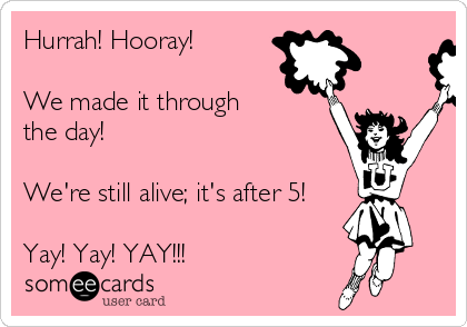Hurrah! Hooray!

We made it through
the day! 

We're still alive; it's after 5!

Yay! Yay! YAY!!!