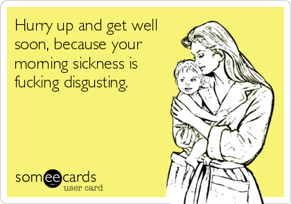 Hurry up and get well
soon, because your
morning sickness is
fucking disgusting.