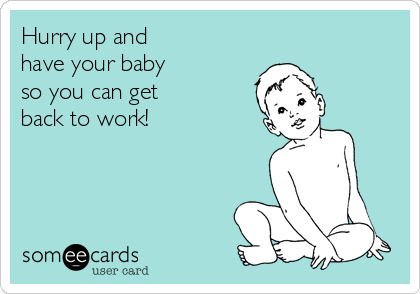 Hurry up and 
have your baby 
so you can get 
back to work!