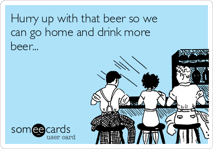 Hurry up with that beer so we
can go home and drink more
beer...