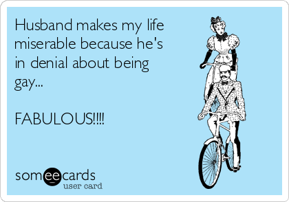 Husband makes my life
miserable because he's
in denial about being
gay...

FABULOUS!!!!