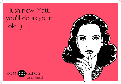 Hush now Matt,
you'll do as your
told ;)
