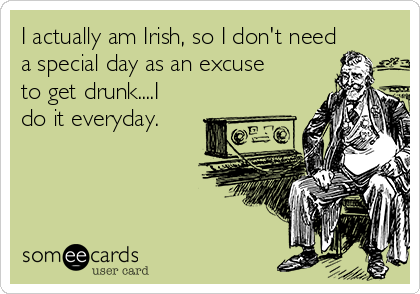 I actually am Irish, so I don't need
a special day as an excuse
to get drunk....I
do it everyday. 