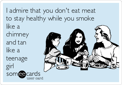 I admire that you don't eat meat
to stay healthy while you smoke
like a
chimney
and tan
like a
teenage
girl