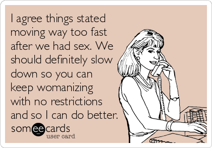 I agree things stated
moving way too fast
after we had sex. We
should definitely slow
down so you can
keep womanizing
with no restrictions
and so I can do better. 