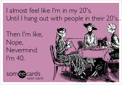 I almost feel like I'm in my 20's. 
Until I hang out with people in their 20's...

Then I'm like,
Nope, 
Nevermind 
I'm 40. 