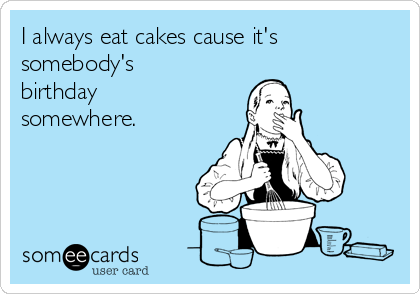I always eat cakes cause it's
somebody's
birthday
somewhere.