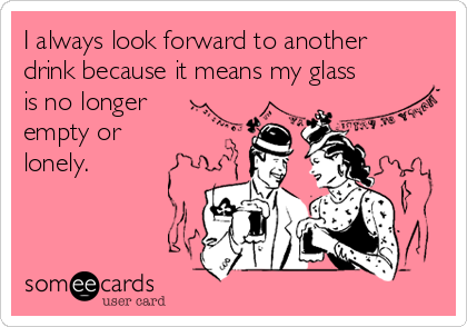 I always look forward to another
drink because it means my glass
is no longer
empty or
lonely.