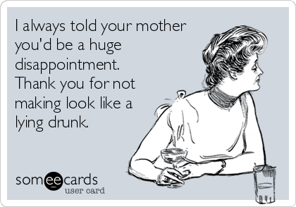 I always told your mother
you'd be a huge
disappointment.
Thank you for not
making look like a
lying drunk. 