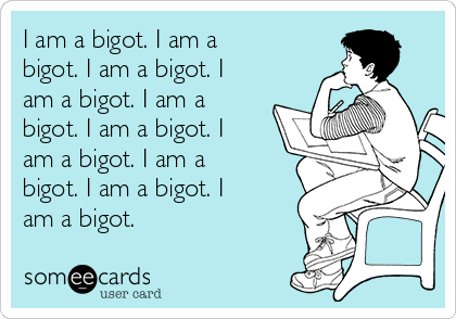 I am a bigot. I am a
bigot. I am a bigot. I
am a bigot. I am a
bigot. I am a bigot. I
am a bigot. I am a
bigot. I am a bigot. I
am a bigot. 
