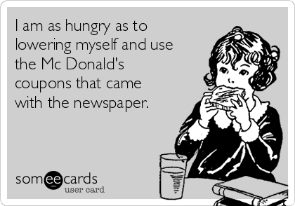 I am as hungry as to
lowering myself and use
the Mc Donald's
coupons that came
with the newspaper.
