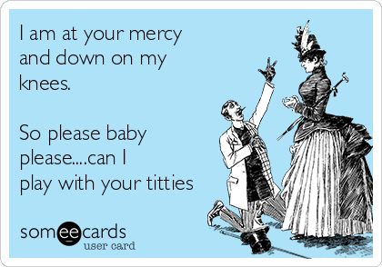 I am at your mercy
and down on my
knees.

So please baby
please....can I 
play with your titties
