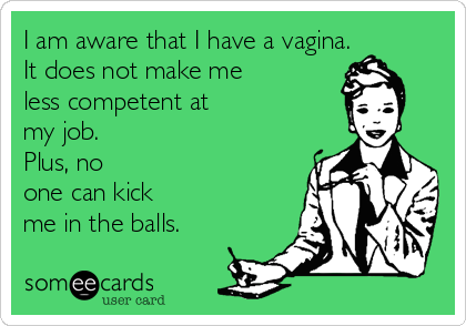 I am aware that I have a vagina. 
It does not make me 
less competent at
my job. 
Plus, no
one can kick
me in the balls.