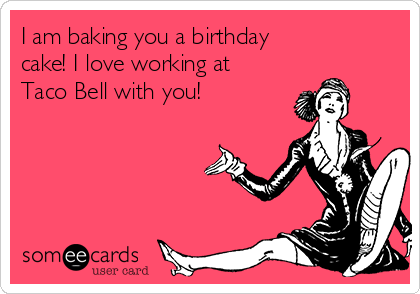 I am baking you a birthday
cake! I love working at
Taco Bell with you!