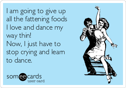 I am going to give up
all the fattening foods
I love and dance my
way thin!
Now, I just have to
stop crying and learn
to dance.