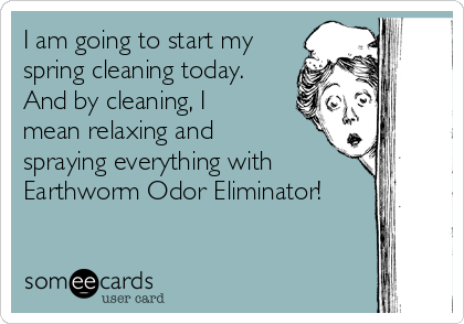 I am going to start my
spring cleaning today.
And by cleaning, I
mean relaxing and
spraying everything with
Earthworm Odor Eliminator!