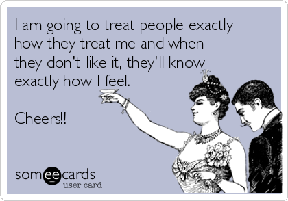 I am going to treat people exactly
how they treat me and when
they don't like it, they'll know
exactly how I feel.

Cheers!!