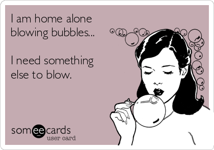 I am home alone
blowing bubbles...

I need something
else to blow.