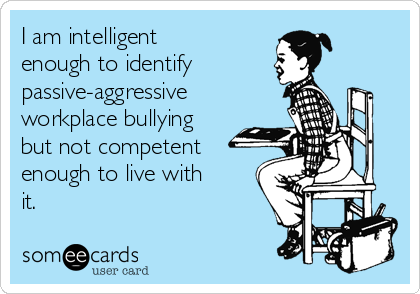 I am intelligent
enough to identify
passive-aggressive
workplace bullying
but not competent
enough to live with
it.
