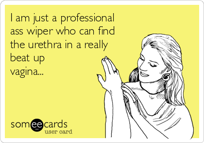 I am just a professional
ass wiper who can find
the urethra in a really
beat up
vagina...
