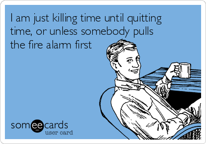 I am just killing time until quitting
time, or unless somebody pulls
the fire alarm first