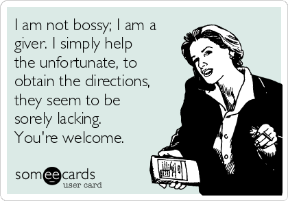 I am not bossy; I am a
giver. I simply help
the unfortunate, to
obtain the directions,
they seem to be
sorely lacking.
You're welcome. 