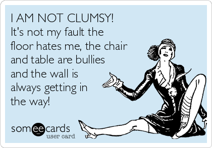 I AM NOT CLUMSY!
It's not my fault the
floor hates me, the chair
and table are bullies
and the wall is
always getting in
the way!