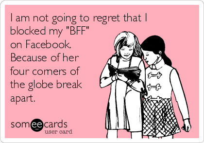 I am not going to regret that I
blocked my "BFF"
on Facebook.
Because of her
four corners of
the globe break
apart.